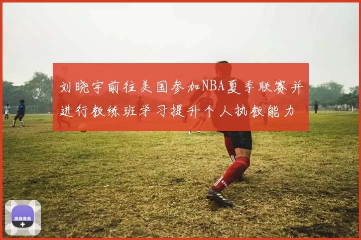 刘晓宇前往美国参加NBA夏季联赛并进行教练班学习提升个人执教能力