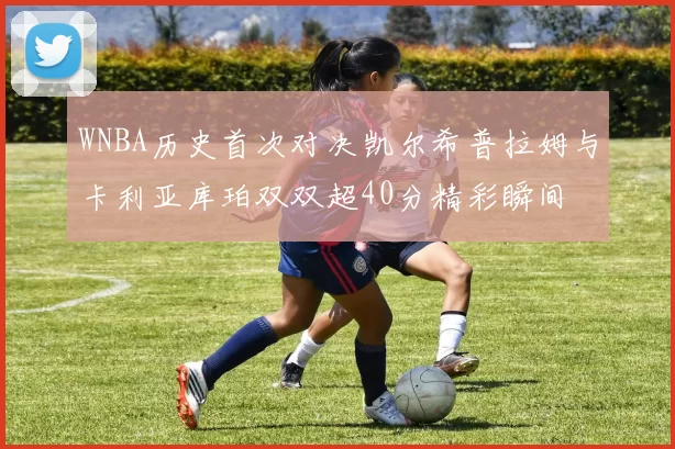 WNBA历史首次对决凯尔希普拉姆与卡利亚库珀双双超40分精彩瞬间