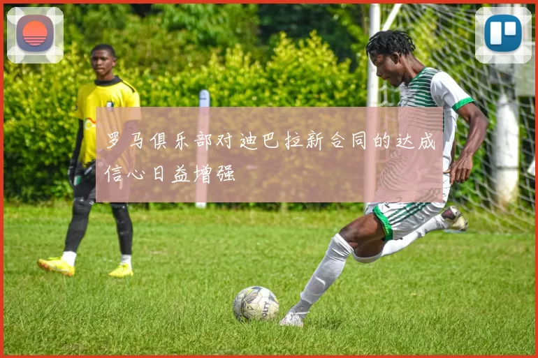 罗马俱乐部对迪巴拉新合同的达成信心日益增强