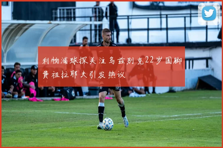 利物浦球探关注乌兹别克22岁国脚费祖拉耶夫引发热议