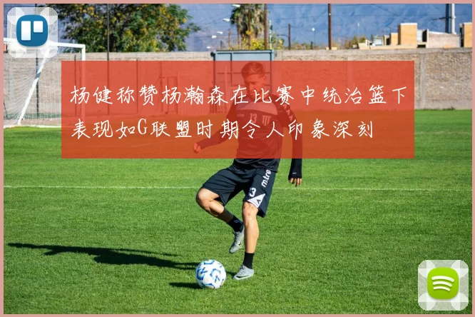 杨健称赞杨瀚森在比赛中统治篮下表现如G联盟时期令人印象深刻