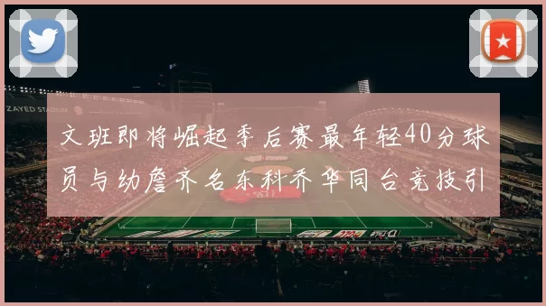 文班即将崛起季后赛最年轻40分球员与幼詹齐名东科乔华同台竞技引关注