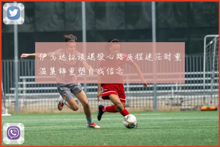 伊戈达拉谈退役心路历程迷茫时重温集锦重塑自我信念