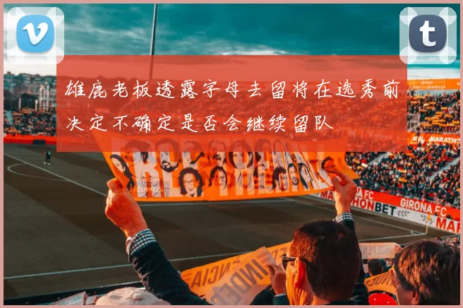 雄鹿老板透露字母去留将在选秀前决定不确定是否会继续留队