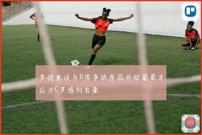 罗德里谈与B席争执原因并称葡萄牙应为C罗感到自豪