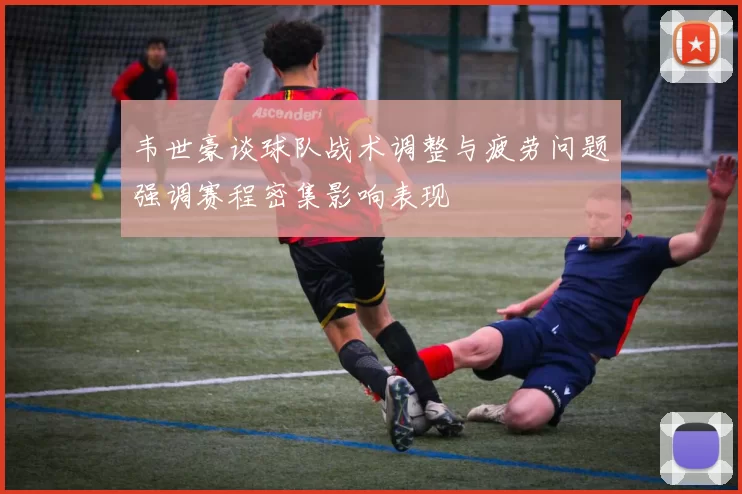 韦世豪谈球队战术调整与疲劳问题强调赛程密集影响表现