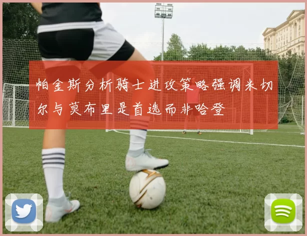 帕金斯分析骑士进攻策略强调米切尔与莫布里是首选而非哈登