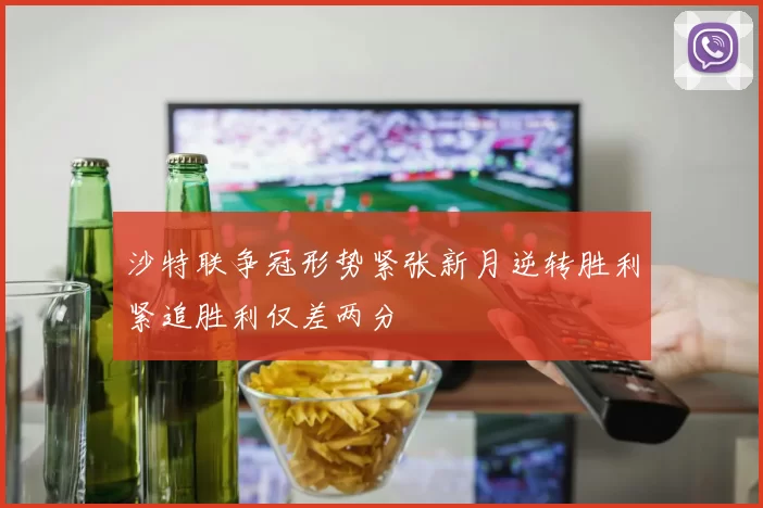 沙特联争冠形势紧张新月逆转胜利紧追胜利仅差两分