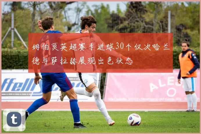 姆伯莫英超赛季进球30个仅次哈兰德与萨拉赫展现出色状态