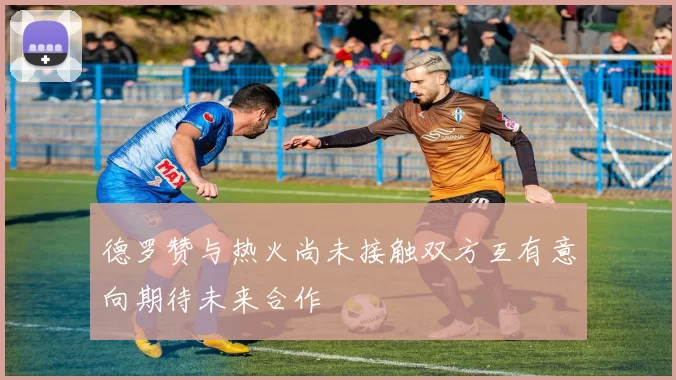 德罗赞与热火尚未接触双方互有意向期待未来合作