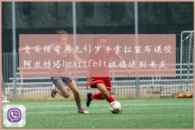 昔日传奇再见41岁卡索拉宣布退役阿尔特塔heartfelt祝福送别老友