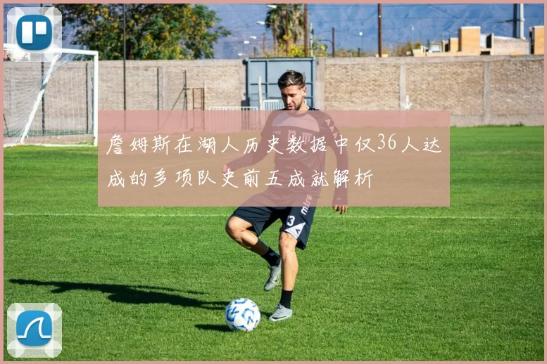 詹姆斯在湖人历史数据中仅36人达成的多项队史前五成就解析