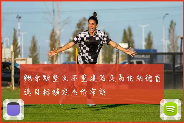 鲍尔默坚决不重建若交易伦纳德首选目标锁定杰伦布朗