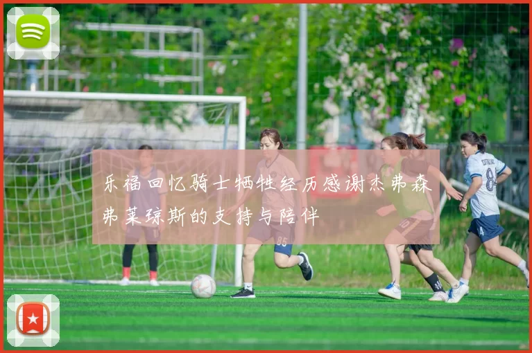 乐福回忆骑士牺牲经历感谢杰弗森弗莱琼斯的支持与陪伴