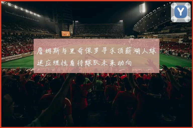 詹姆斯与里奇保罗寻求顶薪湖人球迷应理性看待球队未来动向