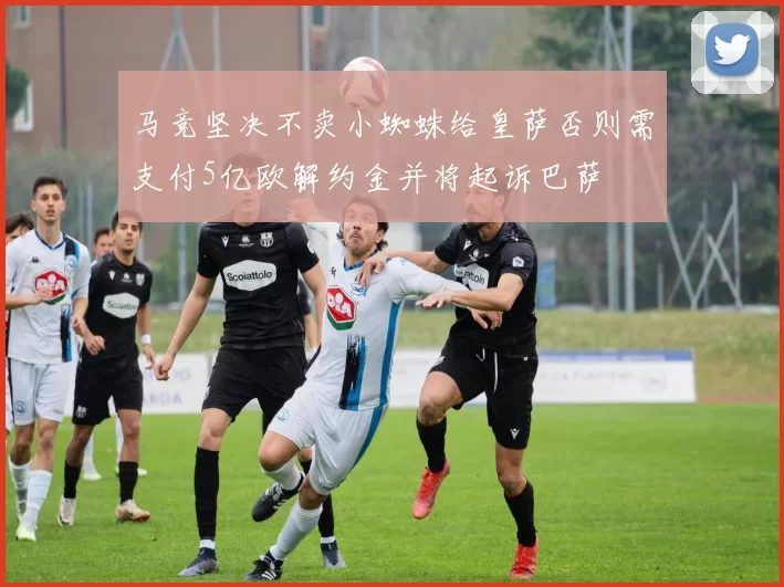 马竞坚决不卖小蜘蛛给皇萨否则需支付5亿欧解约金并将起诉巴萨