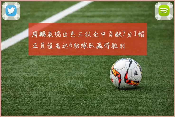 周鹏表现出色三投全中贡献7分1帽正负值高达6助球队赢得胜利