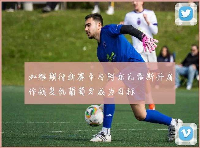 加维期待新赛季与阿尔瓦雷斯并肩作战复仇葡萄牙成为目标