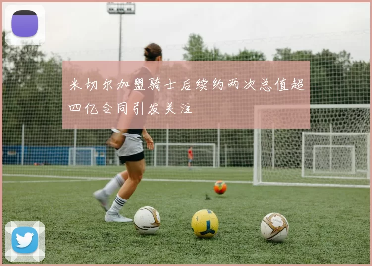 米切尔加盟骑士后续约两次总值超四亿合同引发关注