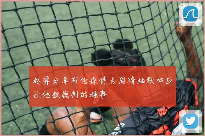 赵睿分享布伦森特点周琦幽默回应让他教裁判的趣事