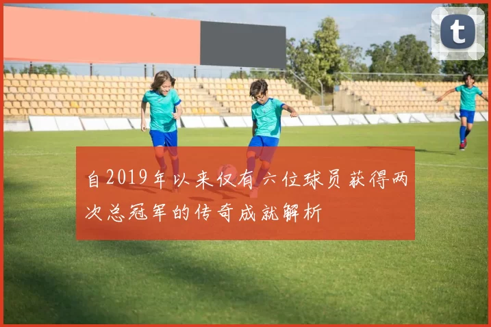 自2019年以来仅有六位球员获得两次总冠军的传奇成就解析