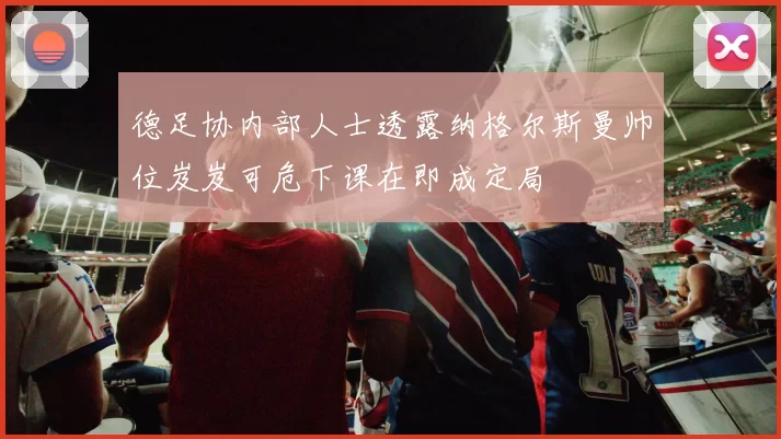德足协内部人士透露纳格尔斯曼帅位岌岌可危下课在即成定局