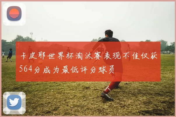 卡皮耶世界杯淘汰赛表现不佳仅获564分成为最低评分球员